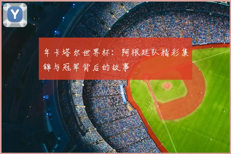 年卡塔尔世界杯：阿根廷队精彩集锦与冠军背后的故事