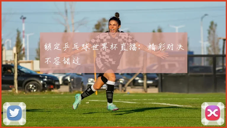 锁定乒乓球世界杯直播：精彩对决不容错过