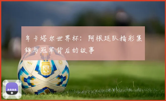 年卡塔尔世界杯：阿根廷队精彩集锦与冠军背后的故事
