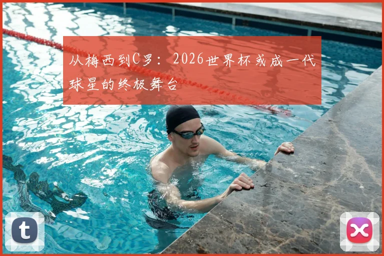 从梅西到C罗：2026世界杯或成一代球星的终极舞台