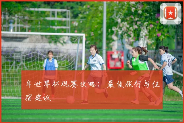 年世界杯观赛攻略：最佳旅行与住宿建议