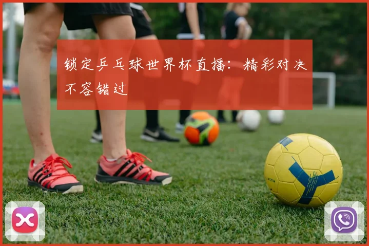 锁定乒乓球世界杯直播：精彩对决不容错过
