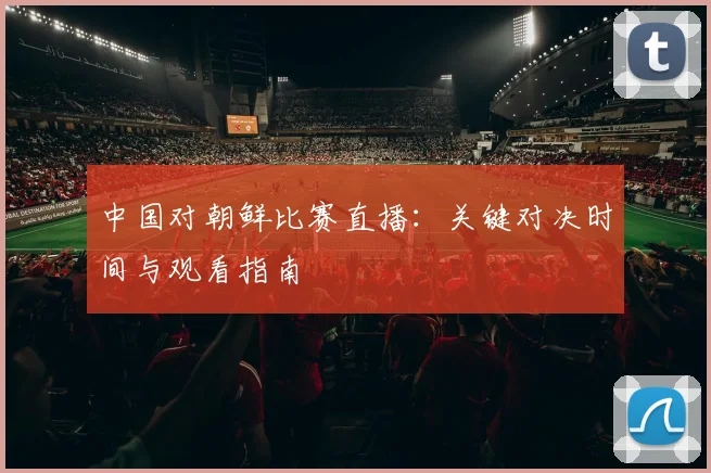 中国对朝鲜比赛直播：关键对决时间与观看指南